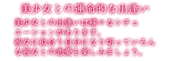 美少女との出逢いは様々なシチュエーションがあります。彼女に似合う自分になり切っていろんな彼との恋愛を楽しみましょう。