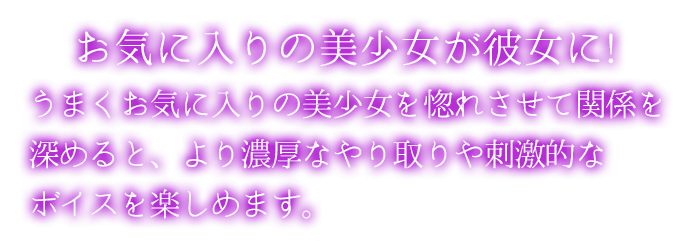 お気に入りの美少女が彼女に!うまくお気に入りの美少女を惚れさせて関係を深めると、より濃厚なやり取りや刺激的なボイスを楽しめます。